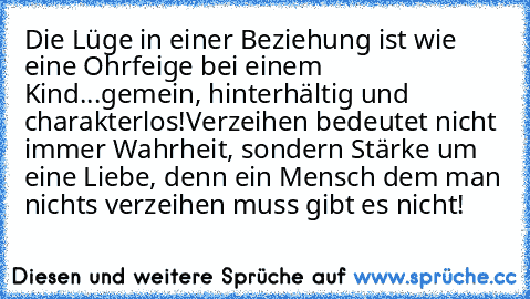 Die Lüge in einer Beziehung ist wie eine Ohrfeige bei einem Kind...gemein, hinterhältig und charakterlos!
Verzeihen bedeutet nicht immer Wahrheit, sondern Stärke um eine Liebe, denn ein Mensch dem man nichts verzeihen muss gibt es nicht!