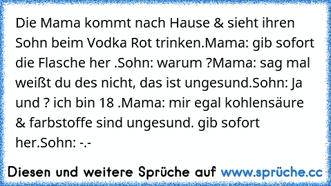 Die Mama kommt nach Hause & sieht ihren Sohn beim Vodka Rot trinken.
Mama: gib sofort die Flasche her .
Sohn: warum ?
Mama: sag mal weißt du des nicht, das ist ungesund.
Sohn: Ja und ? ich bin 18 .
Mama: mir egal kohlensäure & farbstoffe sind ungesund. gib sofort her.
Sohn: -.-