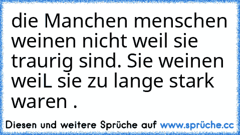 die Manchen menschen weinen nicht weil sie traurig sind. 
Sie weinen weiL sie zu lange stark waren .