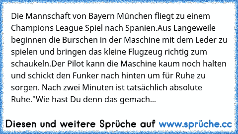 Die Mannschaft von Bayern München fliegt zu einem Champions League Spiel nach Spanien.
Aus Langeweile beginnen die Burschen in der Maschine mit dem Leder zu spielen und bringen das kleine Flugzeug richtig zum schaukeln.
Der Pilot kann die Maschine kaum noch halten und schickt den Funker nach hinten um für Ruhe zu sorgen. Nach zwei Minuten ist tatsächlich absolute Ruhe.
"Wie hast Du denn das gem...