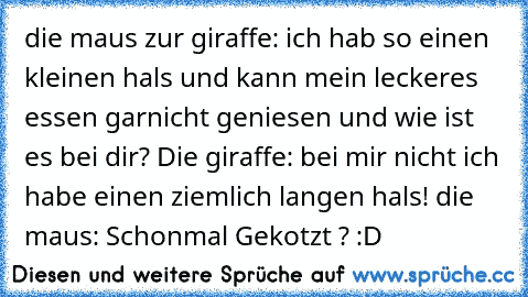 die maus zur giraffe: ich hab so einen kleinen hals und kann mein leckeres essen garnicht geniesen und wie ist es bei dir? Die giraffe: bei mir nicht ich habe einen ziemlich langen hals! die maus: Schonmal Gekotzt ? :D