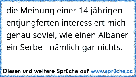 die Meinung einer 14 jährigen entjungferten interessiert mich genau soviel, wie einen Albaner ein Serbe - nämlich gar nichts.