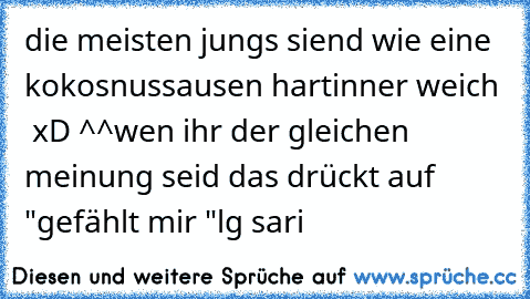 die meisten jungs siend wie eine kokosnuss
ausen hart
inner weich  xD ^^
wen ihr der gleichen meinung seid das drückt auf "gefählt mir "
lg sari