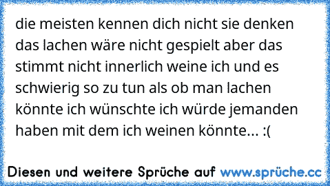 die meisten kennen dich nicht sie denken das lachen wäre nicht gespielt aber das stimmt nicht innerlich weine ich und es schwierig so zu tun als ob man lachen könnte ich wünschte ich würde jemanden haben mit dem ich weinen könnte... :(