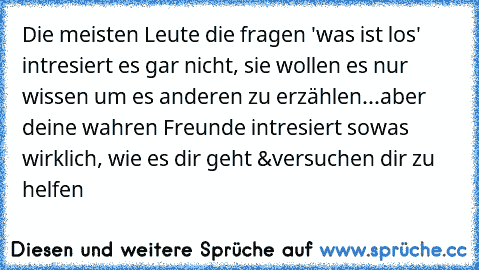 Die meisten Leute die fragen 'was ist los' intresiert es gar nicht, sie wollen es nur wissen um es anderen zu erzählen...aber deine wahren Freunde intresiert sowas wirklich, wie es dir geht &versuchen dir zu helfen♥