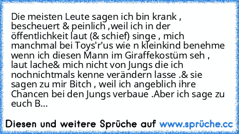 Die meisten Leute sagen ich bin krank , bescheuert & peinlich ,weil ich in der öffentlichkeit laut (& schief) singe , mich manchmal bei Toys'r'us wie n kleinkind benehme wenn ich diesen Mann im Giraffekostüm seh , laut lache
& mich nicht von Jungs die ich nochnichtmals kenne verändern lasse .
& sie sagen zu mir Bitch , weil ich angeblich ihre Chancen bei den Jungs verbaue .
Aber ich sage zu euc...