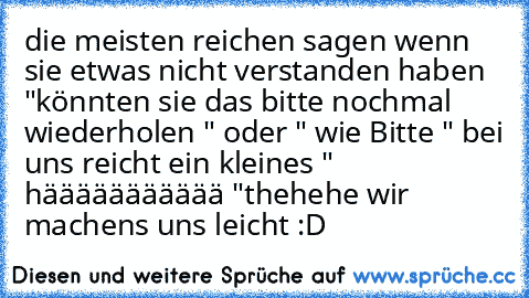 die meisten reichen sagen wenn sie etwas nicht verstanden haben "könnten sie das bitte nochmal wiederholen " oder " wie Bitte " bei uns reicht ein kleines " häääääääääää "
thehehe wir machens uns leicht :D