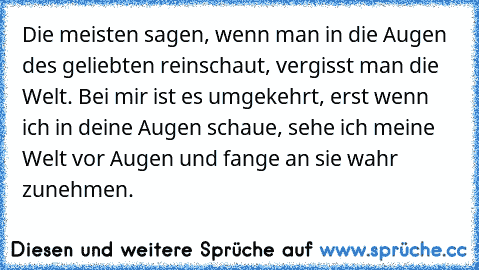 Die meisten sagen, wenn man in die Augen des geliebten reinschaut, vergisst man die Welt. Bei mir ist es umgekehrt, erst wenn ich in deine Augen schaue, sehe ich meine Welt vor Augen und fange an sie wahr zunehmen.