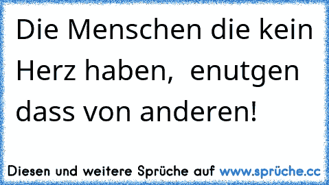 Die Menschen die kein Herz haben,  enutgen dass von anderen!