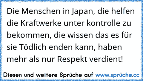 Die Menschen in Japan, die helfen die Kraftwerke unter kontrolle zu bekommen, die wissen das es für sie Tödlich enden kann, haben mehr als nur Respekt verdient!