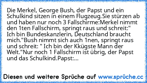 Die Merkel, George Bush, der Papst und ein Schulkind sitzen in einem Flugzeug.
Sie stürzen ab und haben nur noch 3 Fallschirme:
Merkel nimmt den 1ten Fallschirm, springt raus und schreit:" Ich bin Bundeskanzlerin, Deutschland braucht mich."
Bush nimmt sich auch 1nen, springt raus und schreit: " Ich bin der Kkügste Mann der Welt."
Nur noch 1 Fallschirm ist übrig, der Papst und das Schulkind.
Pap...