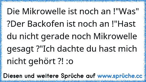 Die Mikrowelle ist noch an !
"Was" ?
Der Backofen ist noch an !
"Hast du nicht gerade noch Mikrowelle gesagt ?"
Ich dachte du hast mich nicht gehört ?! :o