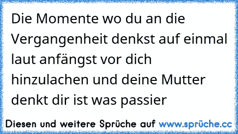 Die Momente wo du an die Vergangenheit denkst auf einmal laut anfängst vor dich hinzulachen und deine Mutter denkt dir ist was passier  ♥