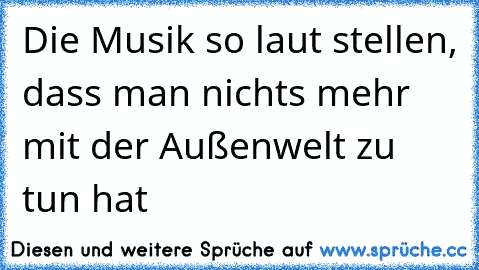 Die Musik so laut stellen, dass man nichts mehr mit der Außenwelt zu tun hat ♥♥♥♥♥