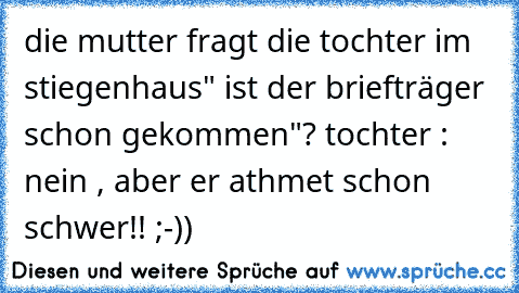 die mutter fragt die tochter im stiegenhaus" ist der briefträger schon gekommen"? tochter : nein , aber er athmet schon schwer!! ;-))