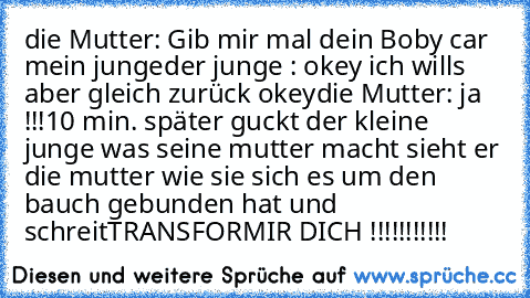 die Mutter: Gib mir mal dein Boby car mein junge
der junge : okey ich wills aber gleich zurück okey
die Mutter: ja !!!
10 min. später guckt der kleine junge was seine mutter macht sieht er die mutter wie sie sich es um den bauch gebunden hat und schreit
TRANSFORMIR DICH !!!!!!!!!!!