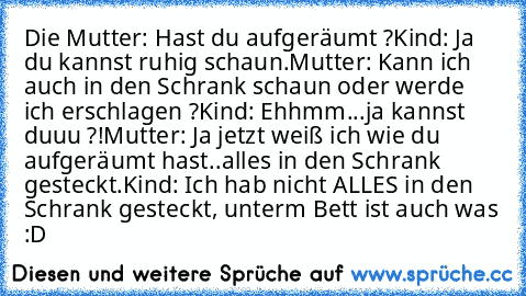 Die Mutter: Hast du aufgeräumt ?
Kind: Ja du kannst ruhig schaun.
Mutter: Kann ich auch in den Schrank schaun oder werde ich erschlagen ?
Kind: Ehhmm...ja kannst duuu ?!
Mutter: Ja jetzt weiß ich wie du aufgeräumt hast..alles in den Schrank gesteckt.
Kind: Ich hab nicht ALLES in den Schrank gesteckt, unterm Bett ist auch was :D