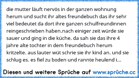 die mutter läuft nervös in der ganzen wohnung herum und sucht ihr altes freundebuch das ihr sehr viel bedeutet da dort ihre ganzen schulfreundinnen reingeschrieben haben.
nach einiger zeit würde sie sauer und ging in die küche. da sah sie das ihre 4 jahre alte tochter in dem freundebuch herum kritzelte. aus lauter wüt schrie sie ihr kind an. und sie schlug es. es fiel zu boden und rannte heulen...