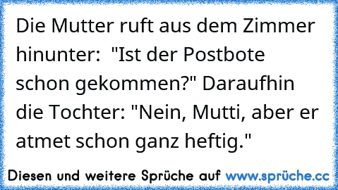 Die Mutter ruft aus dem Zimmer hinunter:  "Ist der Postbote schon gekommen?" Daraufhin die Tochter: "Nein, Mutti, aber er atmet schon ganz heftig."
♥♥♥♥♥♥♥♥♥♥♥♥♥♥♥♥♥♥