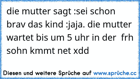 die mutter sagt :sei schon brav das kind :jaja. die mutter wartet bis um 5 uhr in der  frh sohn kmmt net xdd