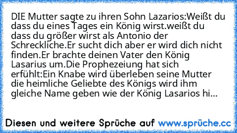 DIE Mutter sagte zu ihren Sohn Lazarios:
Weißt du dass du eines Tages ein König wirst.
weißt du dass du größer wirst als Antonio der Schreckliche.
Er sucht dich aber er wird dich nicht finden.
Er brachte deinen Vater den König Lasarius um.
Die Prophezeiung hat sich erfühlt:
Ein Knabe wird überleben seine Mutter die heimliche Geliebte des Königs wird ihm gleiche Name geben wie der König Lasarios...