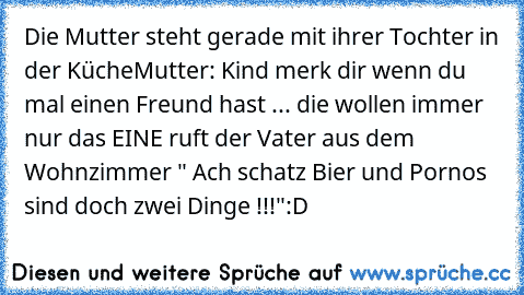 Die Mutter steht gerade mit ihrer Tochter in der Küche
Mutter: Kind merk dir wenn du mal einen Freund hast ... die wollen immer nur das EINE 
ruft der Vater aus dem Wohnzimmer 
" Ach schatz Bier und Pornos sind doch zwei Dinge !!!"
:D