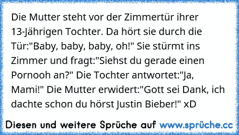 Die Mutter steht vor der Zimmertür ihrer 13-Jährigen Tochter. Da hört sie durch die Tür:"Baby, baby, baby, oh!" Sie stürmt ins Zimmer und fragt:"Siehst du gerade einen Pornooh an?" Die Tochter antwortet:"Ja, Mami!" Die Mutter erwidert:"Gott sei Dank, ich dachte schon du hörst Justin Bieber!" xD