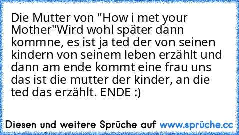 Die Mutter von "How i met your Mother"
Wird wohl später dann kommne, es ist ja ted der von seinen kindern von seinem leben erzählt und dann am ende kommt eine frau uns das ist die mutter der kinder, an die ted das erzählt. ENDE :)