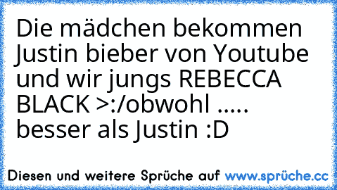 Die mädchen bekommen Justin bieber von Youtube 
und wir jungs REBECCA BLACK >:/
obwohl ..... besser als Justin :D