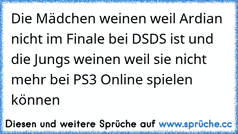 Die Mädchen weinen weil Ardian nicht im Finale bei DSDS ist und die Jungs weinen weil sie nicht mehr bei PS3 Online spielen können