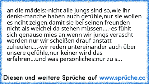 an die mädels:
-nicht alle jungs sind so,wie ihr denkt
-manche haben auch gefühle,nur sie wollen es nciht zeigen,damit sie bei seinen freunden nicht als weichei da stehen müssen....
-es fühlt sich genauso mies an,wenn wir jungs verascht werden,nur wir scheißen drauf anstatt zuheulen....
-wir reden untereinander auch über unsere gefühle,nur keiner wird das erfahren...
und was persönliches:
nur z...