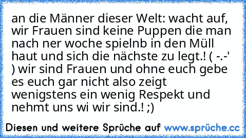 an die Männer dieser Welt: wacht auf, wir Frauen sind keine Puppen die man nach ner woche spielnb in den Müll haut und sich die nächste zu legt.! ( -.-' ) wir sind Frauen und ohne euch gebe es euch gar nicht also zeigt wenigstens ein wenig Respekt und nehmt uns wi wir sind.! ;) ♥