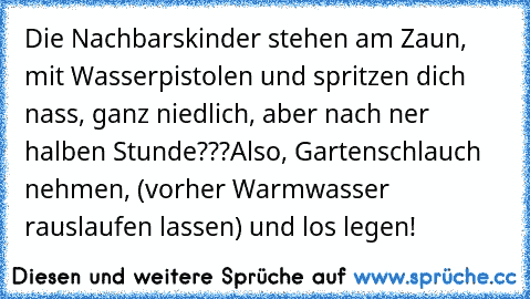 Die Nachbarskinder stehen am Zaun, mit Wasserpistolen und spritzen dich nass, ganz niedlich, aber nach ner halben Stunde???
Also, Gartenschlauch nehmen, (vorher Warmwasser rauslaufen lassen) und los legen!