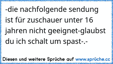 -die nachfolgende sendung ist für zuschauer unter 16 jahren nicht geeignet-
glaubst du ich schalt um spast-.-