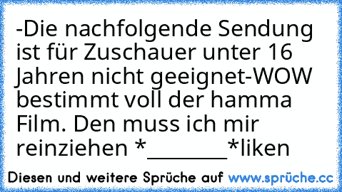 -Die nachfolgende Sendung ist für Zuschauer unter 16 Jahren nicht geeignet-
WOW bestimmt voll der hamma Film. Den muss ich mir reinziehen *________*
liken ♥