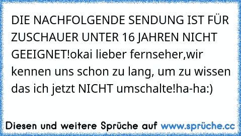 DIE NACHFOLGENDE SENDUNG IST FÜR ZUSCHAUER UNTER 16 JAHREN NICHT GEEIGNET!
okai lieber fernseher,wir kennen uns schon zu lang, um zu wissen das ich jetzt NICHT umschalte!
ha-ha:)
♥