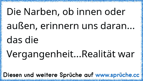 Die Narben, ob innen oder außen, erinnern uns daran... das die Vergangenheit...Realität war