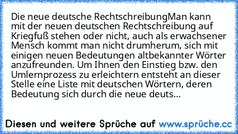 Die neue deutsche Rechtschreibung
Man kann mit der neuen deutschen Rechtschreibung auf Kriegfuß stehen oder nicht, auch als erwachsener Mensch kommt man nicht drumherum, sich mit einigen neuen Bedeutungen altbekannter Wörter anzufreunden. Um Ihnen den Einstieg bzw. den Umlernprozess zu erleichtern entsteht an dieser Stelle eine Liste mit deutschen Wörtern, deren Bedeutung sich durch die neue de...