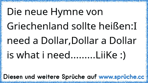 Die neue Hymne von Griechenland sollte heißen:
I need a Dollar,Dollar a Dollar is what i need.........
LiiKe :)