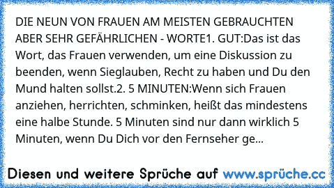 DIE NEUN VON FRAUEN AM MEISTEN GEBRAUCHTEN – ABER SEHR GEFÄHRLICHEN - WORTE
1. GUT:
Das ist das Wort, das Frauen verwenden, um eine Diskussion zu beenden, wenn Sie
glauben, Recht zu haben und Du den Mund halten sollst.
2. 5 MINUTEN:
Wenn sich Frauen anziehen, herrichten, schminken, heißt das mindestens eine halbe Stunde. 5 Minuten sind nur dann wirklich 5 Minuten, wenn Du Dich vor den Fernseher ge...