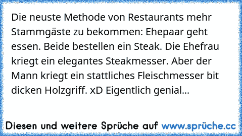 Die neuste Methode von Restaurants mehr Stammgäste zu bekommen: Ehepaar geht essen. Beide bestellen ein Steak. Die Ehefrau kriegt ein elegantes Steakmesser. Aber der Mann kriegt ein stattliches Fleischmesser bit dicken Holzgriff. xD Eigentlich genial...