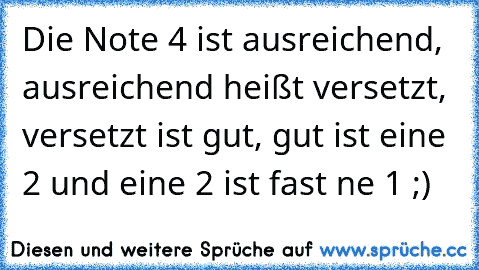 Die Note 4 ist ausreichend, ausreichend heißt versetzt, versetzt ist gut, gut ist eine 2 und eine 2 ist fast ´ne 1 ;)