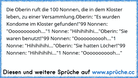 Die Oberin ruft die 100 Nonnen, die in dem Kloster leben, zu einer Versammlung.
Oberin: "Es wurden Kondome im Kloster gefunden!"
99 Nonnen: "Ooooooooooh..."
1 Nonne: "Hihihihihi..."
Oberin: "Sie waren benutzt!"
99 Nonnen: "Ooooooooooh..."
1 Nonne: "Hihihihihi..."
Oberin: "Sie hatten Löcher!"
99 Nonnen: "Hihihihihi..."
1 Nonne: "Ooooooooooh..."