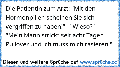 Die Patientin zum Arzt: "Mit den Hormonpillen scheinen Sie sich vergriffen zu haben!" - "Wieso?" - "Mein Mann strickt seit acht Tagen Pullover und ich muss mich rasieren."