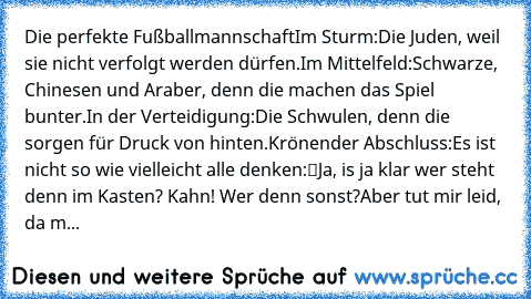 Die perfekte Fußballmannschaft
Im Sturm:
Die Juden, weil sie nicht verfolgt werden dürfen.
Im Mittelfeld:
Schwarze, Chinesen und Araber, denn die machen das Spiel bunter.
In der Verteidigung:
Die Schwulen, denn die sorgen für Druck von hinten.
Krönender Abschluss:
Es ist nicht so wie vielleicht alle denken:
“Ja, is ja klar wer steht denn im Kasten? Kahn! Wer denn sonst?”
Aber tut mir leid, da m...