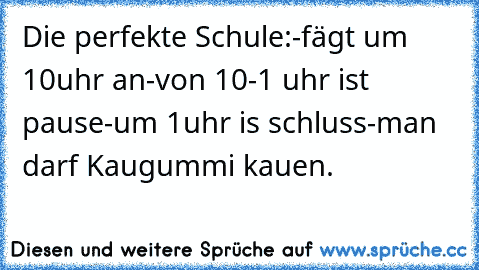 Die perfekte Schule:
-fägt um 10uhr an
-von 10-1 uhr ist pause
-um 1uhr is schluss
-man darf Kaugummi kauen.