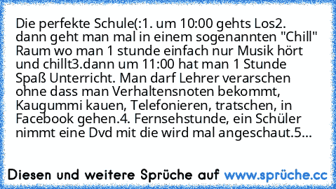 Die perfekte Schule(:
1. um 10:00 gehts Los
2. dann geht man mal in einem sogenannten "Chill" Raum wo man 1 stunde einfach nur Musik hört und chillt
3.dann um 11:00 hat man 1 Stunde Spaß Unterricht. Man darf Lehrer verarschen ohne dass man Verhaltensnoten bekommt, Kaugummi kauen, Telefonieren, tratschen, in Facebook gehen.
4. Fernsehstunde, ein Schüler nimmt eine Dvd mit die wird mal angeschaut...