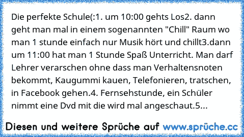 Die perfekte Schule(:
1. um 10:00 gehts Los
2. dann geht man mal in einem sogenannten "Chill" Raum wo man 1 stunde einfach nur Musik hört und chillt
3.dann um 11:00 hat man 1 Stunde Spaß Unterricht. Man darf Lehrer verarschen ohne dass man Verhaltensnoten bekommt, Kaugummi kauen, Telefonieren, tratschen, in Facebook gehen.
4. Fernsehstunde, ein Schüler nimmt eine Dvd mit die wird mal angeschaut...