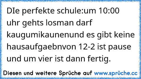 DIe perfekte schule:
um 10:00 uhr gehts los
man darf kaugumikaunen
und es gibt keine hausaufgaebn
von 12-2 ist pause und um vier ist dann fertig.