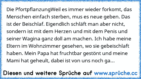 Die Pfortpflanzung
Weil es immer wieder forkomt, das Menschen einfach sterben, mus es neue geben. Das ist der Beischlaf. Eigendlich schläft man aber nicht, sondern ist mit dem Herzen und mit dem Penis und seiner Wagina ganz doll am machen. Ich habe meine Eltern im Wohnzimmer gesehen, wo sie gebeischlaft haben. Mein Papa hat fruchtbar gestönt und meine Mami hat geheult, dabei ist von uns noch gar k...